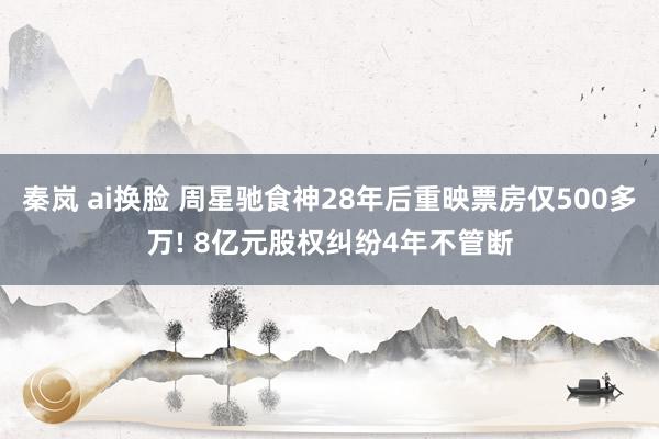 秦岚 ai换脸 周星驰食神28年后重映票房仅500多万! 8亿元股权纠纷4年不管断