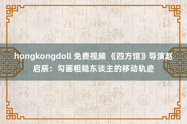 hongkongdoll 免费视频 《四方馆》导演赵启辰：勾画粗糙东谈主的移动轨迹