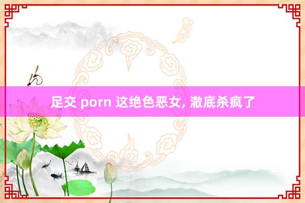 足交 porn 这绝色恶女， 澈底杀疯了