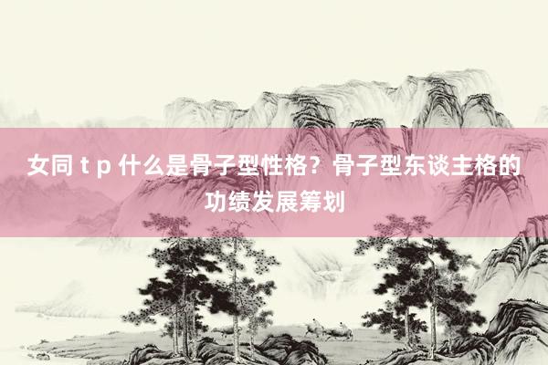 女同 t p 什么是骨子型性格？骨子型东谈主格的功绩发展筹划