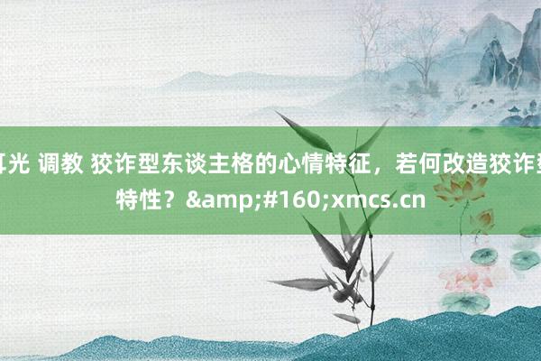 耳光 调教 狡诈型东谈主格的心情特征，若何改造狡诈型特性？&#160;xmcs.cn