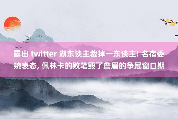 露出 twitter 湖东谈主裁掉一东谈主! 名宿委婉表态， 佩林卡的败笔毁了詹眉的争冠窗口期