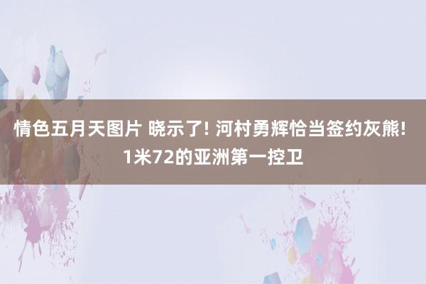 情色五月天图片 晓示了! 河村勇辉恰当签约灰熊! 1米72的亚洲第一控卫