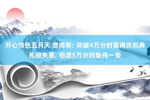 开心情色五月天 詹姆斯: 突破4万分时莫得庆祝典礼很失意， 但愿5万分时魁伟一些