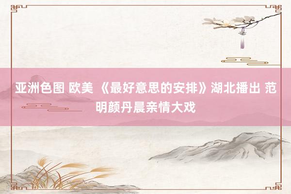 亚洲色图 欧美 《最好意思的安排》湖北播出 范明颜丹晨亲情大戏