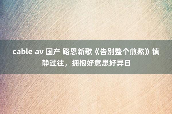 cable av 国产 路恩新歌《告别整个煎熬》镇静过往，拥抱好意思好异日