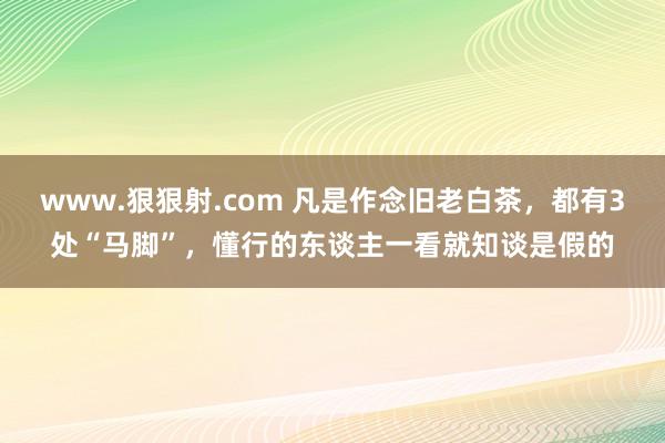 www.狠狠射.com 凡是作念旧老白茶，都有3处“马脚”，懂行的东谈主一看就知谈是假的