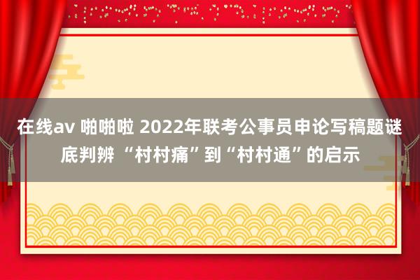 在线av 啪啪啦 2022年联考公事员申论写稿题谜底判辨 “村村痛”到“村村通”的启示