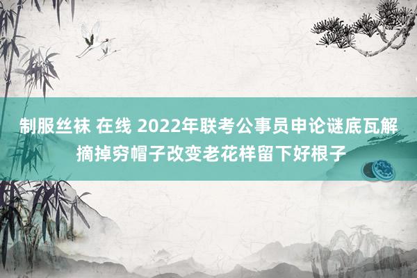 制服丝袜 在线 2022年联考公事员申论谜底瓦解 摘掉穷帽子改变老花样留下好根子