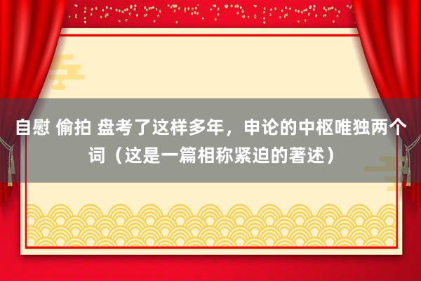 自慰 偷拍 盘考了这样多年，申论的中枢唯独两个词（这是一篇相称紧迫的著述）