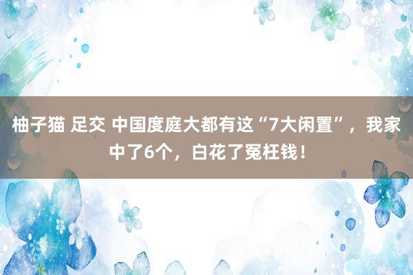 柚子猫 足交 中国度庭大都有这“7大闲置”，我家中了6个，白花了冤枉钱！