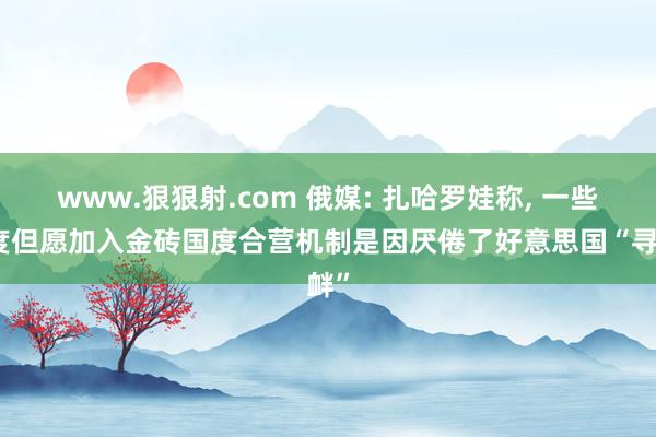 www.狠狠射.com 俄媒: 扎哈罗娃称， 一些国度但愿加入金砖国度合营机制是因厌倦了好意思国“寻衅”