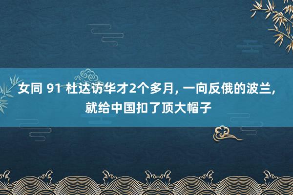 女同 91 杜达访华才2个多月， 一向反俄的波兰， 就给中国扣了顶大帽子