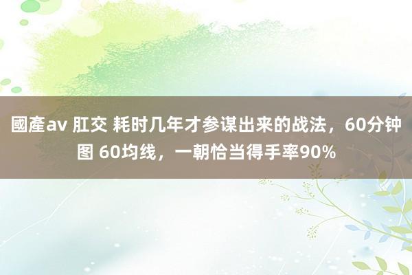 國產av 肛交 耗时几年才参谋出来的战法，60分钟图 60均线，一朝恰当得手率90%