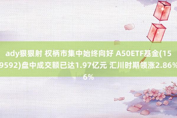 ady狠狠射 权柄市集中始终向好 A50ETF基金(159592)盘中成交额已达1.97亿元 汇川时期领涨2.86%