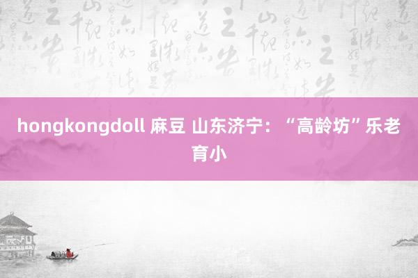 hongkongdoll 麻豆 山东济宁：“高龄坊”乐老育小