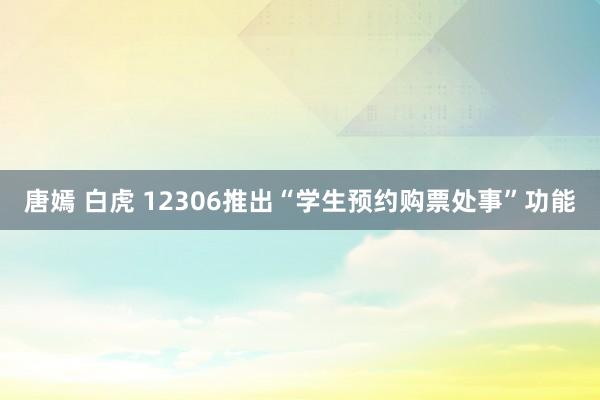 唐嫣 白虎 12306推出“学生预约购票处事”功能