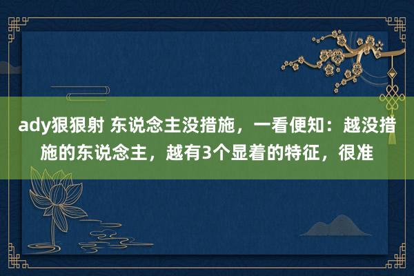 ady狠狠射 东说念主没措施，一看便知：越没措施的东说念主，越有3个显着的特征，很准