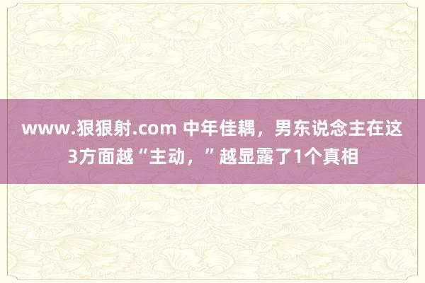 www.狠狠射.com 中年佳耦，男东说念主在这3方面越“主动，”越显露了1个真相