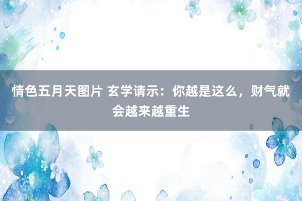 情色五月天图片 玄学请示：你越是这么，财气就会越来越重生