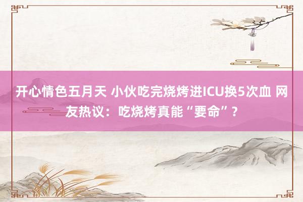 开心情色五月天 小伙吃完烧烤进ICU换5次血 网友热议：吃烧烤真能“要命”？