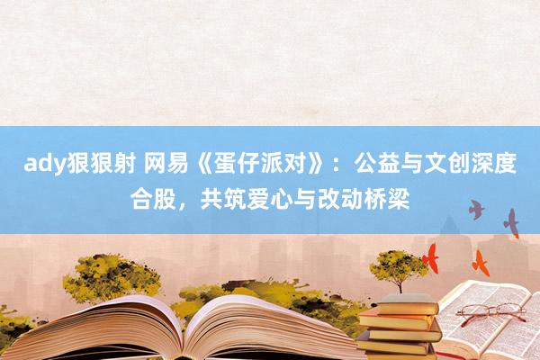 ady狠狠射 网易《蛋仔派对》：公益与文创深度合股，共筑爱心与改动桥梁