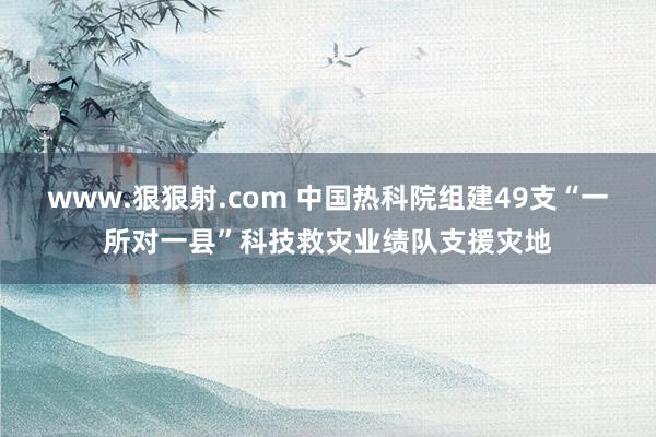 www.狠狠射.com 中国热科院组建49支“一所对一县”科技救灾业绩队支援灾地