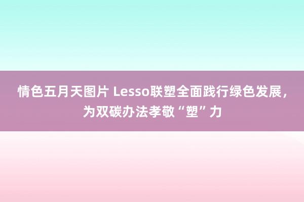 情色五月天图片 Lesso联塑全面践行绿色发展，为双碳办法孝敬“塑”力