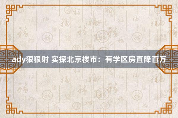 ady狠狠射 实探北京楼市：有学区房直降百万