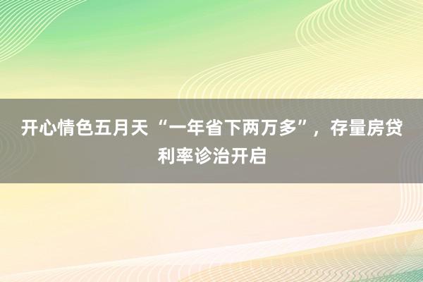 开心情色五月天 “一年省下两万多”，存量房贷利率诊治开启