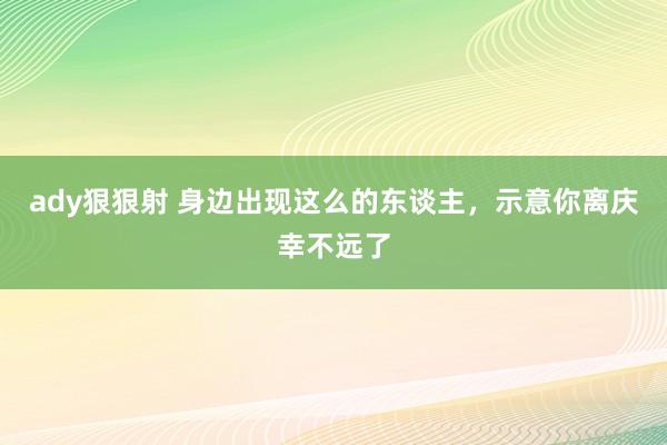 ady狠狠射 身边出现这么的东谈主，示意你离庆幸不远了