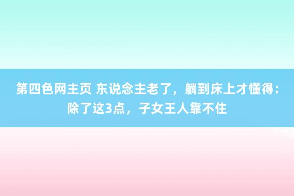 第四色网主页 东说念主老了，躺到床上才懂得：除了这3点，子女王人靠不住