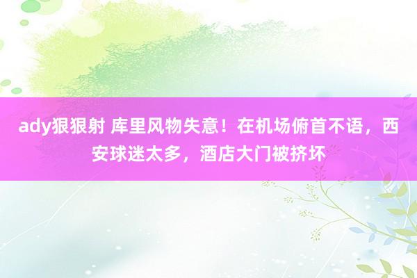 ady狠狠射 库里风物失意！在机场俯首不语，西安球迷太多，酒店大门被挤坏