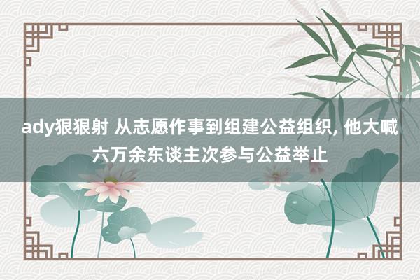 ady狠狠射 从志愿作事到组建公益组织， 他大喊六万余东谈主次参与公益举止