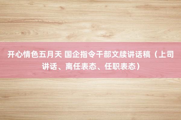 开心情色五月天 国企指令干部文牍讲话稿（上司讲话、离任表态、任职表态）