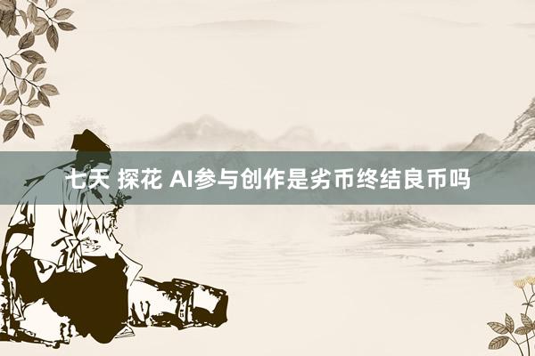 七天 探花 AI参与创作是劣币终结良币吗