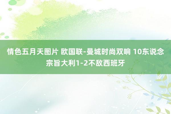 情色五月天图片 欧国联-曼城时尚双响 10东说念宗旨大利1-2不敌西班牙