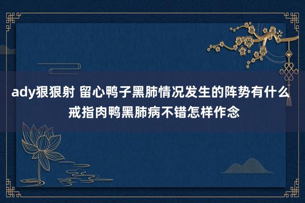 ady狠狠射 留心鸭子黑肺情况发生的阵势有什么  戒指肉鸭黑肺病不错怎样作念