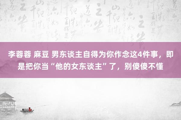 李蓉蓉 麻豆 男东谈主自得为你作念这4件事，即是把你当“他的女东谈主”了，别傻傻不懂