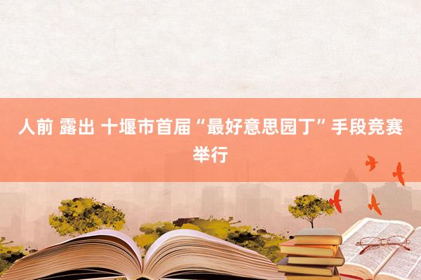 人前 露出 十堰市首届“最好意思园丁”手段竞赛举行