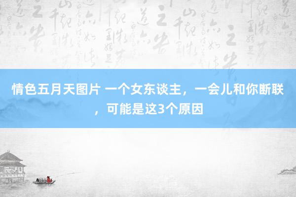 情色五月天图片 一个女东谈主，一会儿和你断联，可能是这3个原因