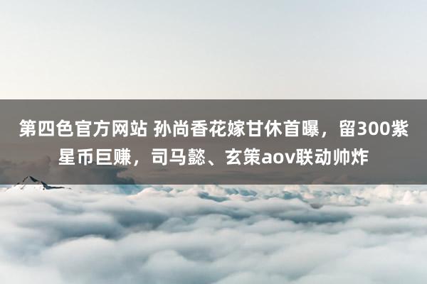 第四色官方网站 孙尚香花嫁甘休首曝，留300紫星币巨赚，司马懿、玄策aov联动帅炸