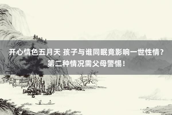 开心情色五月天 孩子与谁同眠竟影响一世性情？第二种情况需父母警惕！