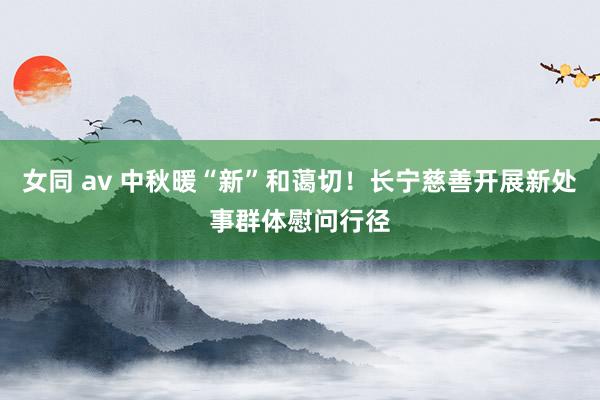 女同 av 中秋暖“新”和蔼切！长宁慈善开展新处事群体慰问行径