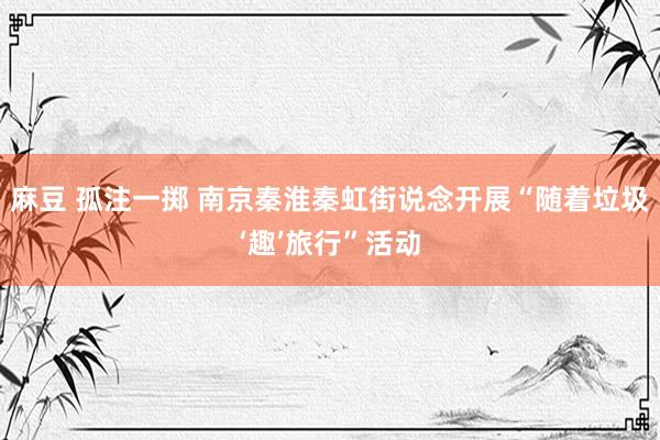 麻豆 孤注一掷 南京秦淮秦虹街说念开展“随着垃圾‘趣’旅行”活动