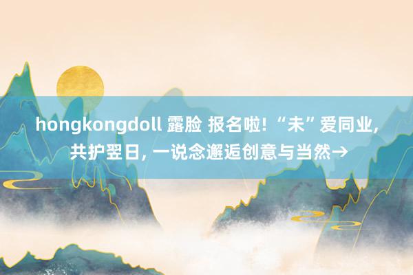 hongkongdoll 露脸 报名啦! “未”爱同业， 共护翌日， 一说念邂逅创意与当然→