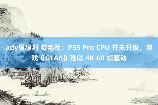 ady狠狠射 数毛社：PS5 Pro CPU 并未升级，游戏《GTA6》难以 4K 60 帧驱动