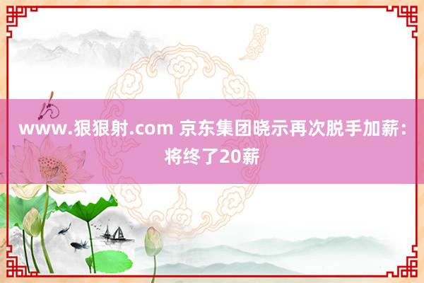 www.狠狠射.com 京东集团晓示再次脱手加薪：将终了20薪