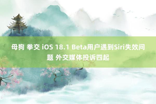 母狗 拳交 iOS 18.1 Beta用户遇到Siri失效问题 外交媒体投诉四起