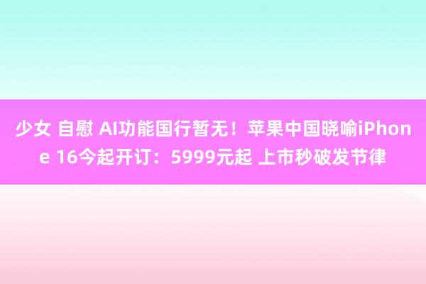 少女 自慰 AI功能国行暂无！苹果中国晓喻iPhone 16今起开订：5999元起 上市秒破发节律